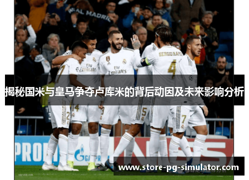揭秘国米与皇马争夺卢库米的背后动因及未来影响分析